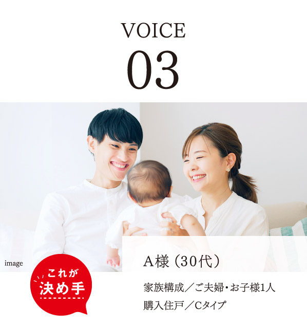 VOICE 03　A様（30代）　家族構成／ご夫婦・お子様1人　購入住戸／Cタイプ